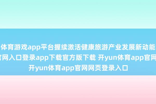 体育游戏app平台握续激活健康旅游产业发展新动能-开yun体育官网入口登录app下载官方版下载 开yun体育app官网网页登录入口