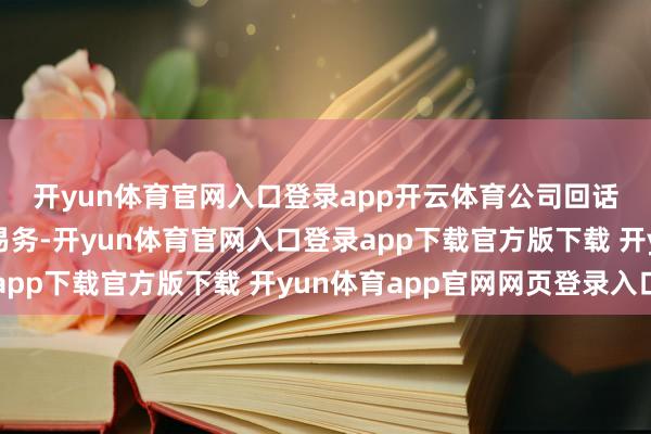 开yun体育官网入口登录app开云体育　　公司回话暗示：公司将聚焦主交易务-开yun体育官网入口登录app下载官方版下载 开yun体育app官网网页登录入口