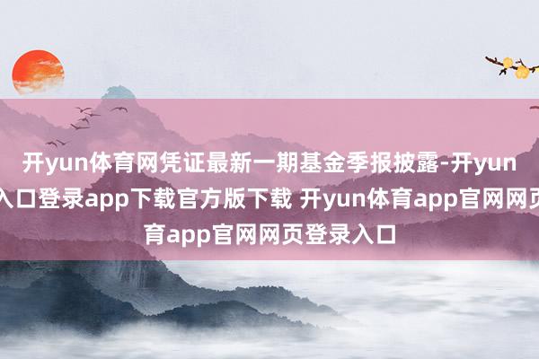 开yun体育网凭证最新一期基金季报披露-开yun体育官网入口登录app下载官方版下载 开yun体育app官网网页登录入口