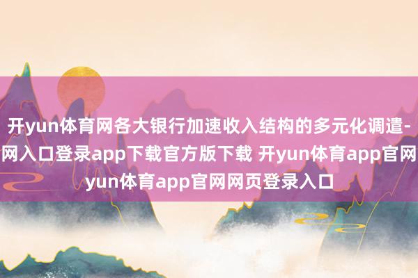 开yun体育网各大银行加速收入结构的多元化调遣-开yun体育官网入口登录app下载官方版下载 开yun体育app官网网页登录入口