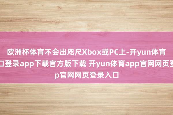 欧洲杯体育不会出咫尺Xbox或PC上-开yun体育官网入口登录app下载官方版下载 开yun体育app官网网页登录入口