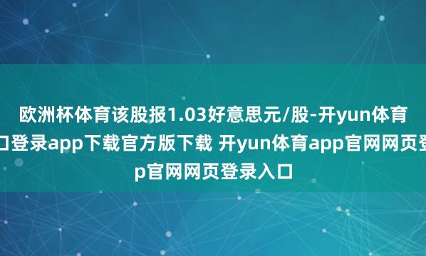 欧洲杯体育该股报1.03好意思元/股-开yun体育官网入口登录app下载官方版下载 开yun体育app官网网页登录入口