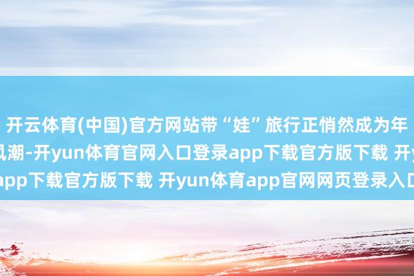 开云体育(中国)官方网站带“娃”旅行正悄然成为年青东谈主旅行中的新风潮-开yun体育官网入口登录app下载官方版下载 开yun体育app官网网页登录入口