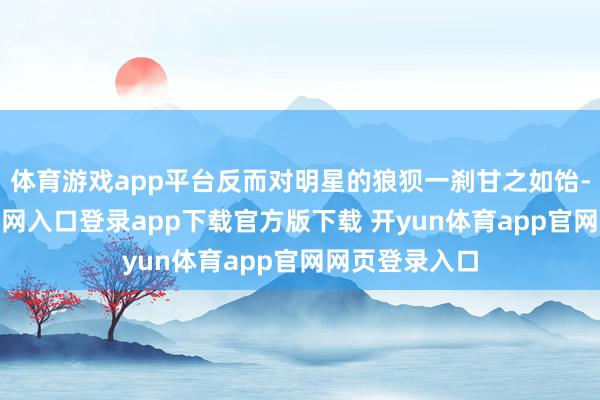体育游戏app平台反而对明星的狼狈一刹甘之如饴-开yun体育官网入口登录app下载官方版下载 开yun体育app官网网页登录入口