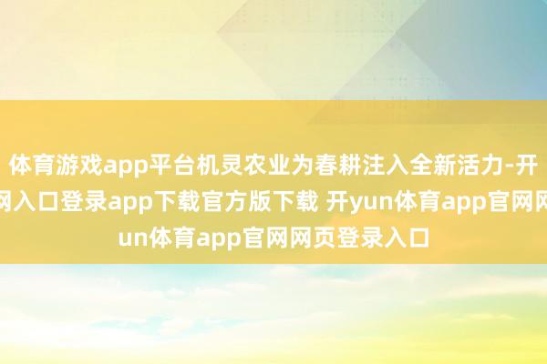 体育游戏app平台机灵农业为春耕注入全新活力-开yun体育官网入口登录app下载官方版下载 开yun体育app官网网页登录入口