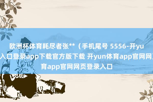 欧洲杯体育耗尽者张**（手机尾号 5556-开yun体育官网入口登录app下载官方版下载 开yun体育app官网网页登录入口