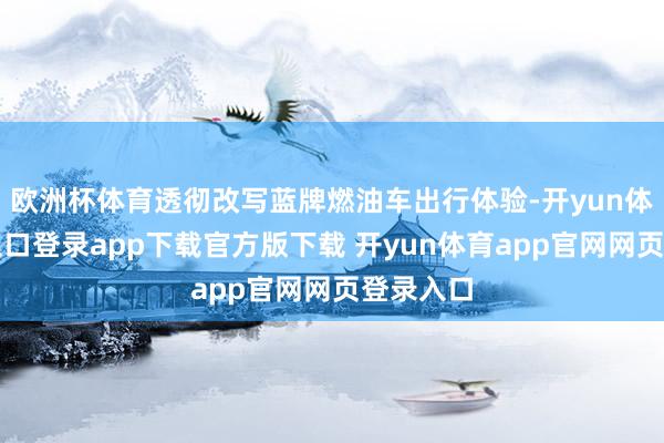 欧洲杯体育透彻改写蓝牌燃油车出行体验-开yun体育官网入口登录app下载官方版下载 开yun体育app官网网页登录入口