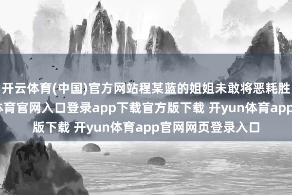 开云体育(中国)官方网站程某蓝的姐姐未敢将恶耗胜利奉告他-开yun体育官网入口登录app下载官方版下载 开yun体育app官网网页登录入口