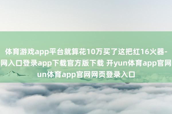 体育游戏app平台就算花10万买了这把红16火器-开yun体育官网入口登录app下载官方版下载 开yun体育app官网网页登录入口