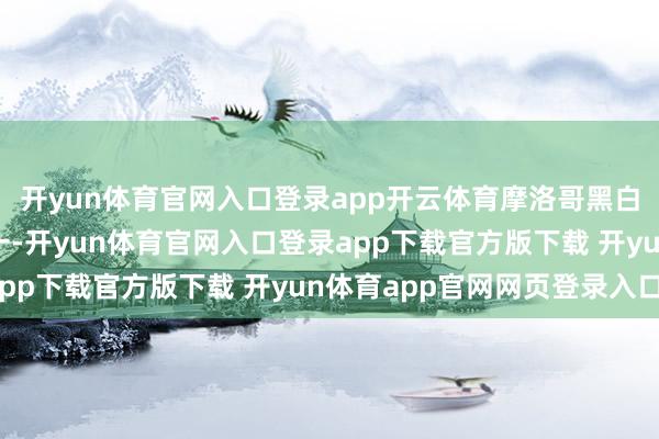 开yun体育官网入口登录app开云体育摩洛哥黑白洲五大行状出口国之一-开yun体育官网入口登录app下载官方版下载 开yun体育app官网网页登录入口