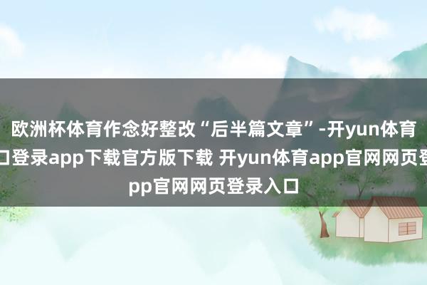 欧洲杯体育作念好整改“后半篇文章”-开yun体育官网入口登录app下载官方版下载 开yun体育app官网网页登录入口