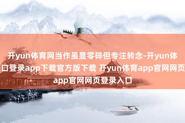 开yun体育网当作虽显零碎但专注转念-开yun体育官网入口登录app下载官方版下载 开yun体育app官网网页登录入口