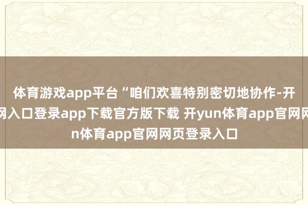 体育游戏app平台 “咱们欢喜特别密切地协作-开yun体育官网入口登录app下载官方版下载 开yun体育app官网网页登录入口
