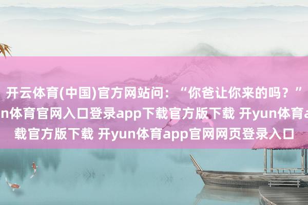 开云体育(中国)官方网站问:“你爸让你来的吗?”“是我爸让来的-开yun体育官网入口登录app下载官方版下载 开yun体育app官网网页登录入口