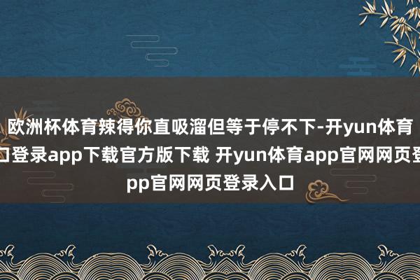 欧洲杯体育辣得你直吸溜但等于停不下-开yun体育官网入口登录app下载官方版下载 开yun体育app官网网页登录入口