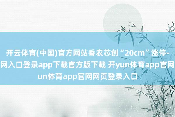 开云体育(中国)官方网站香农芯创“20cm”涨停-开yun体育官网入口登录app下载官方版下载 开yun体育app官网网页登录入口
