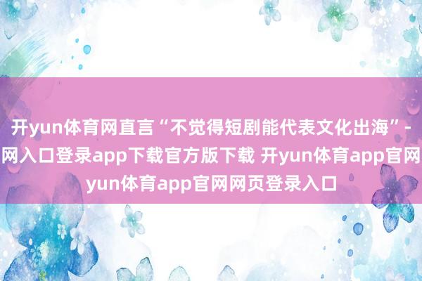 开yun体育网直言“不觉得短剧能代表文化出海”-开yun体育官网入口登录app下载官方版下载 开yun体育app官网网页登录入口