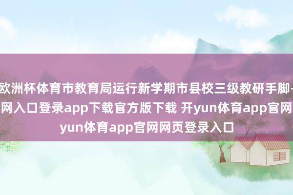 欧洲杯体育市教育局运行新学期市县校三级教研手脚-开yun体育官网入口登录app下载官方版下载 开yun体育app官网网页登录入口