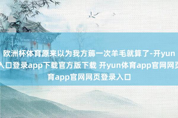 欧洲杯体育原来以为我方薅一次羊毛就算了-开yun体育官网入口登录app下载官方版下载 开yun体育app官网网页登录入口