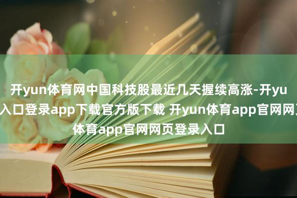开yun体育网中国科技股最近几天握续高涨-开yun体育官网入口登录app下载官方版下载 开yun体育app官网网页登录入口