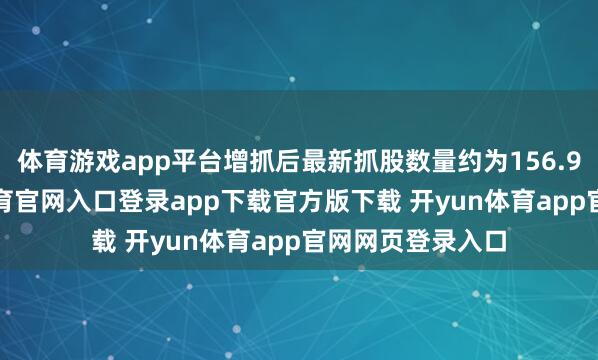 体育游戏app平台增抓后最新抓股数量约为156.99亿股-开yun体育官网入口登录app下载官方版下载 开yun体育app官网网页登录入口