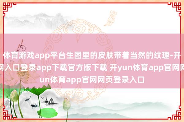 体育游戏app平台生图里的皮肤带着当然的纹理-开yun体育官网入口登录app下载官方版下载 开yun体育app官网网页登录入口