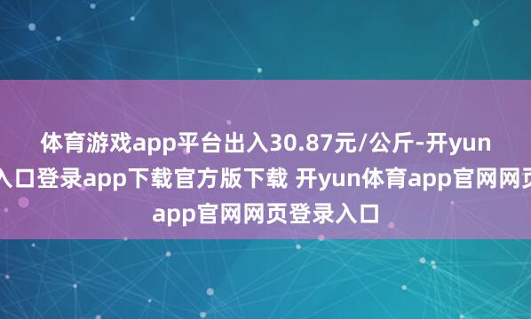 体育游戏app平台出入30.87元/公斤-开yun体育官网入口登录app下载官方版下载 开yun体育app官网网页登录入口