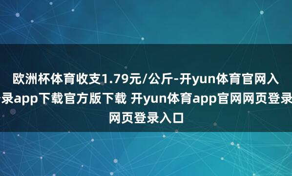 欧洲杯体育收支1.79元/公斤-开yun体育官网入口登录app下载官方版下载 开yun体育app官网网页登录入口