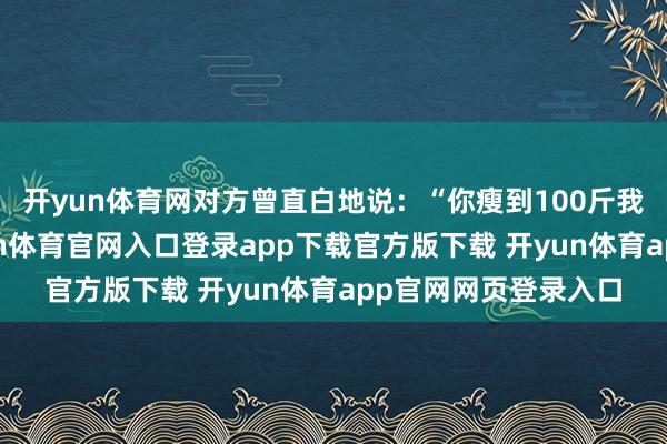 开yun体育网对方曾直白地说：“你瘦到100斤我才调抱得动你-开yun体育官网入口登录app下载官方版下载 开yun体育app官网网页登录入口