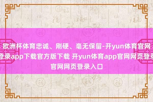 欧洲杯体育忠诚、刚硬、毫无保留-开yun体育官网入口登录app下载官方版下载 开yun体育app官网网页登录入口