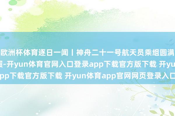 欧洲杯体育逐日一闻丨神舟二十一号航天员乘组圆满完成第三次出舱步履-开yun体育官网入口登录app下载官方版下载 开yun体育app官网网页登录入口