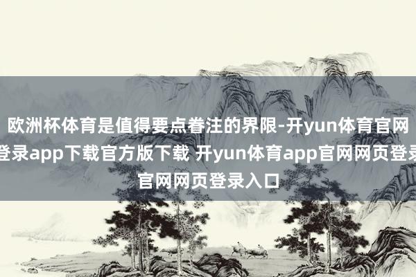 欧洲杯体育是值得要点眷注的界限-开yun体育官网入口登录app下载官方版下载 开yun体育app官网网页登录入口