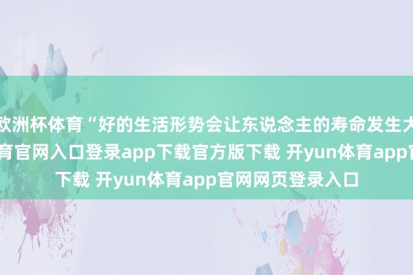欧洲杯体育“好的生活形势会让东说念主的寿命发生大的转换-开yun体育官网入口登录app下载官方版下载 开yun体育app官网网页登录入口
