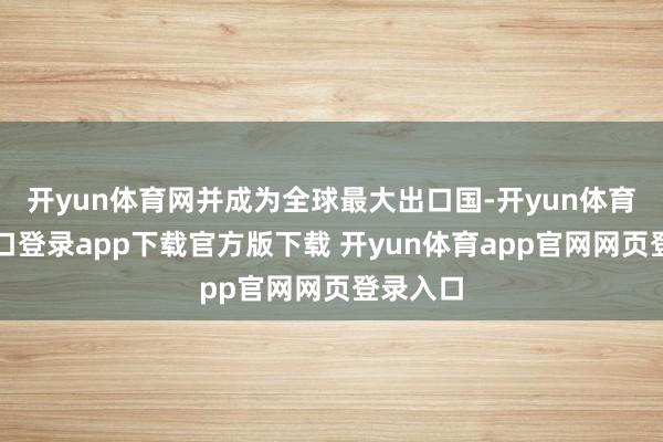 开yun体育网并成为全球最大出口国-开yun体育官网入口登录app下载官方版下载 开yun体育app官网网页登录入口