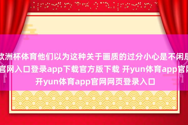 欧洲杯体育他们以为这种关于画质的过分小心是不闲居的-开yun体育官网入口登录app下载官方版下载 开yun体育app官网网页登录入口