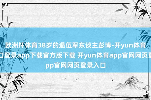 欧洲杯体育38岁的退伍军东谈主彭博-开yun体育官网入口登录app下载官方版下载 开yun体育app官网网页登录入口