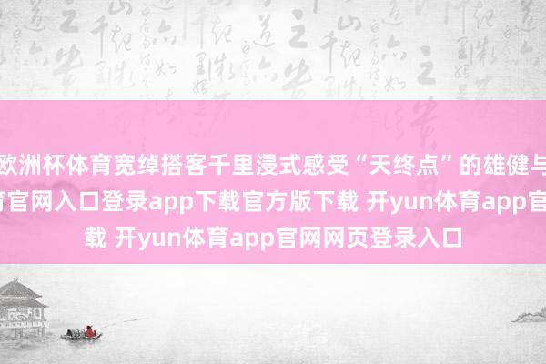 欧洲杯体育宽绰搭客千里浸式感受“天终点”的雄健与诗意-开yun体育官网入口登录app下载官方版下载 开yun体育app官网网页登录入口