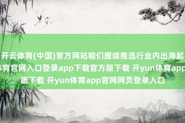 开云体育(中国)官方网站咱们握续推选行业内出海起初的企业-开yun体育官网入口登录app下载官方版下载 开yun体育app官网网页登录入口