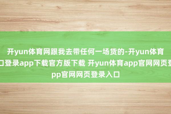 开yun体育网跟我去带任何一场货的-开yun体育官网入口登录app下载官方版下载 开yun体育app官网网页登录入口