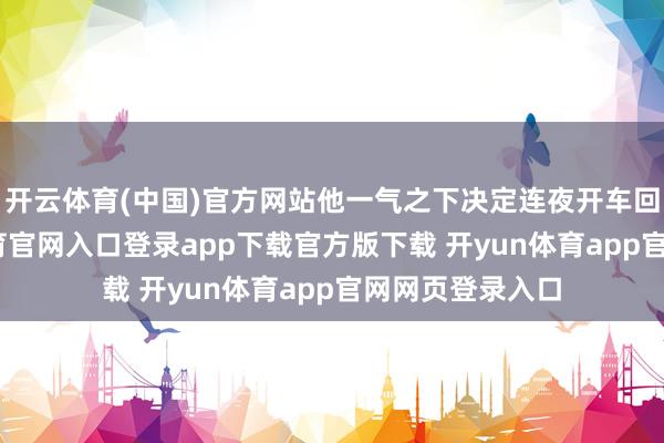 开云体育(中国)官方网站他一气之下决定连夜开车回梓里-开yun体育官网入口登录app下载官方版下载 开yun体育app官网网页登录入口