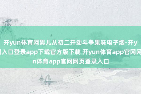 开yun体育网男儿从初二开动斗争果味电子烟-开yun体育官网入口登录app下载官方版下载 开yun体育app官网网页登录入口