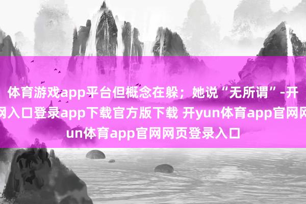 体育游戏app平台但概念在躲；她说“无所谓”-开yun体育官网入口登录app下载官方版下载 开yun体育app官网网页登录入口