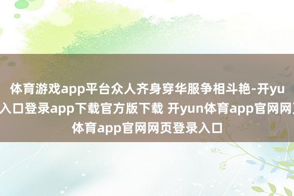 体育游戏app平台众人齐身穿华服争相斗艳-开yun体育官网入口登录app下载官方版下载 开yun体育app官网网页登录入口