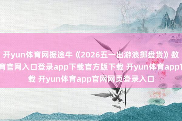 开yun体育网据途牛《2026五一出游浪掷盘货》数据泄露-开yun体育官网入口登录app下载官方版下载 开yun体育app官网网页登录入口