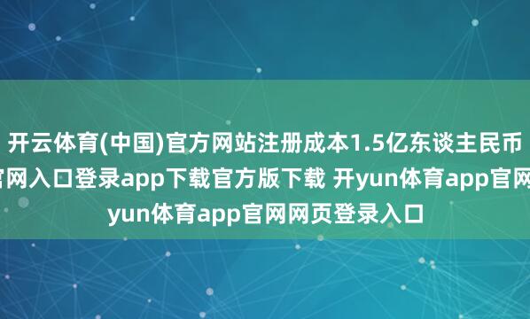开云体育(中国)官方网站注册成本1.5亿东谈主民币-开yun体育官网入口登录app下载官方版下载 开yun体育app官网网页登录入口