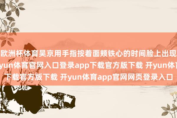 欧洲杯体育吴京用手指按着面颊铁心的时间脸上出现了很大一个凹下-开yun体育官网入口登录app下载官方版下载 开yun体育app官网网页登录入口