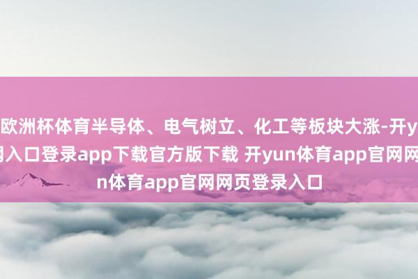 欧洲杯体育半导体、电气树立、化工等板块大涨-开yun体育官网入口登录app下载官方版下载 开yun体育app官网网页登录入口