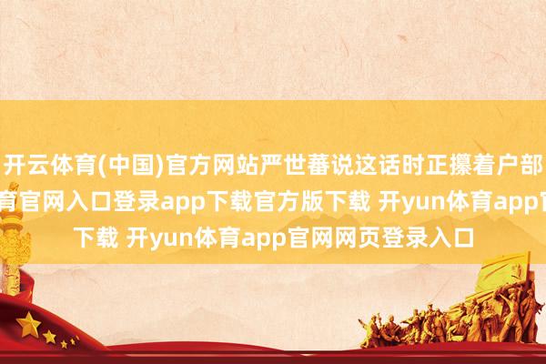 开云体育(中国)官方网站严世蕃说这话时正攥着户部的账册-开yun体育官网入口登录app下载官方版下载 开yun体育app官网网页登录入口