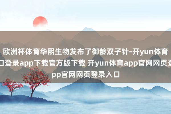欧洲杯体育华熙生物发布了御龄双子针-开yun体育官网入口登录app下载官方版下载 开yun体育app官网网页登录入口