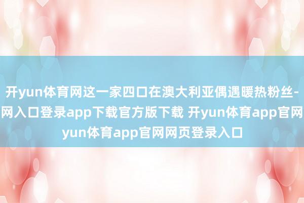 开yun体育网这一家四口在澳大利亚偶遇暖热粉丝-开yun体育官网入口登录app下载官方版下载 开yun体育app官网网页登录入口